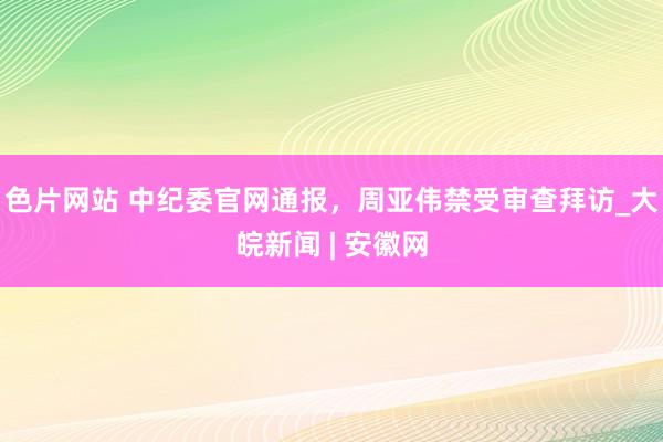 色片网站 中纪委官网通报，周亚伟禁受审查拜访_大皖新闻 | 安徽网