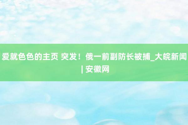 爱就色色的主页 突发！俄一前副防长被捕_大皖新闻 | 安徽网