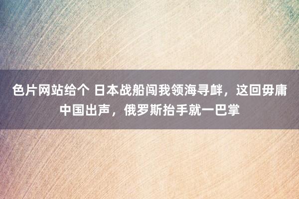 色片网站给个 日本战船闯我领海寻衅，这回毋庸中国出声，俄罗斯抬手就一巴掌