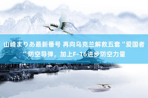 山崎まりあ最新番号 再向乌克兰解救五套“爱国者”防空导弹，加上F-16进步防空力量