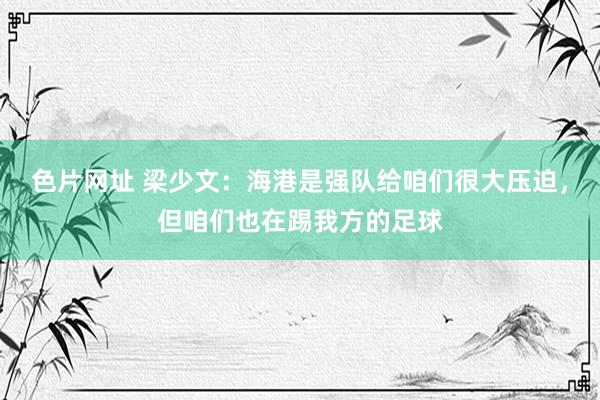 色片网址 梁少文：海港是强队给咱们很大压迫，但咱们也在踢我方的足球