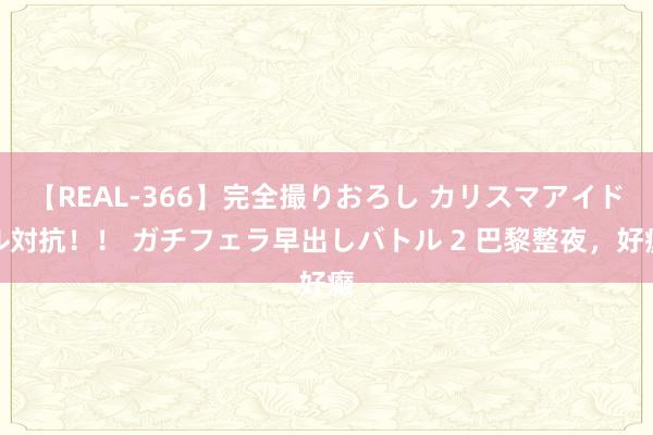 【REAL-366】完全撮りおろし カリスマアイドル対抗！！ ガチフェラ早出しバトル 2 巴黎整夜，好癫