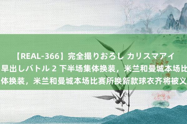 【REAL-366】完全撮りおろし カリスマアイドル対抗！！ ガチフェラ早出しバトル 2 下半场集体换装，米兰和曼城本场比赛所换新款球衣齐将被义卖