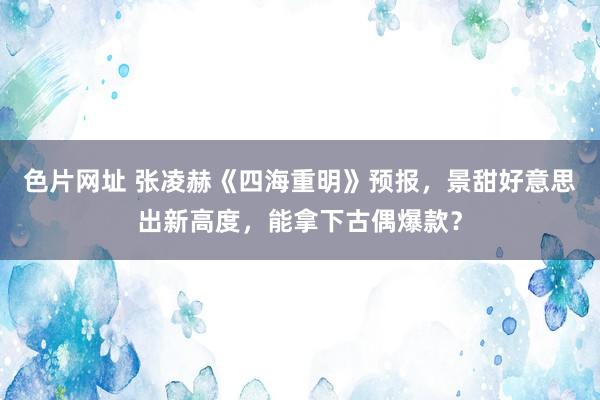 色片网址 张凌赫《四海重明》预报，景甜好意思出新高度，能拿下古偶爆款？