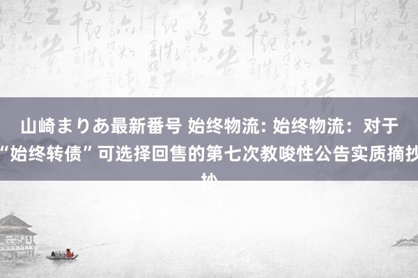 山崎まりあ最新番号 始终物流: 始终物流：对于“始终转债”可选择回售的第七次教唆性公告实质摘抄