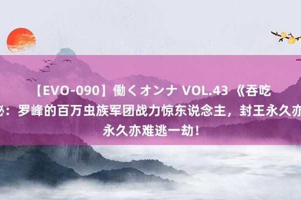 【EVO-090】働くオンナ VOL.43 《吞吃星空》揭秘：罗峰的百万虫族军团战力惊东说念主，封王永久亦难逃一劫！