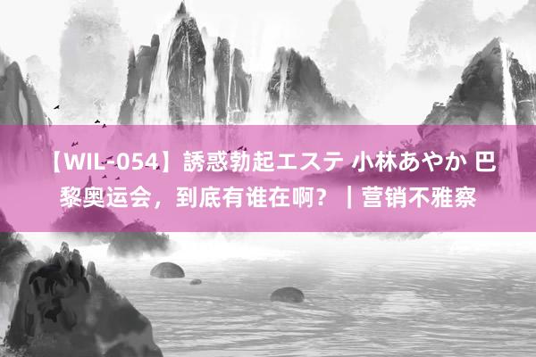 【WIL-054】誘惑勃起エステ 小林あやか 巴黎奥运会，到底有谁在啊？｜营销不雅察