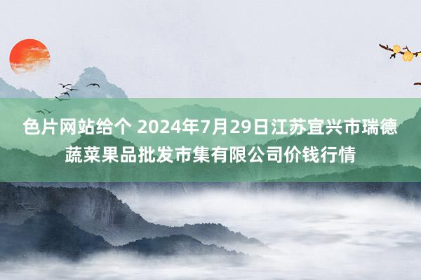 色片网站给个 2024年7月29日江苏宜兴市瑞德蔬菜果品批发市集有限公司价钱行情