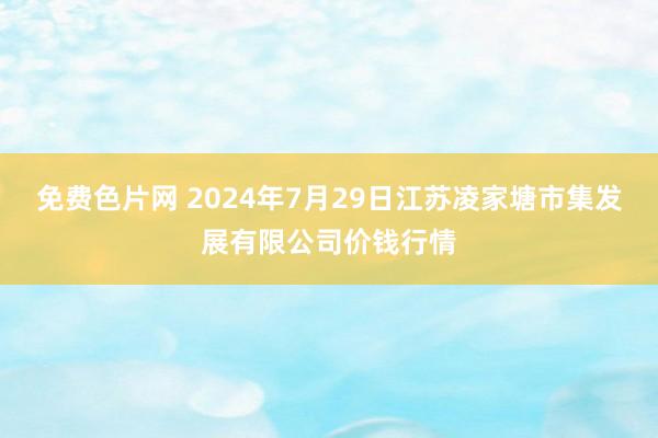 免费色片网 2024年7月29日江苏凌家塘市集发展有限公司价钱行情