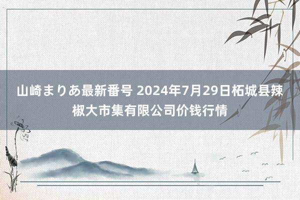 山崎まりあ最新番号 2024年7月29日柘城县辣椒大市集有限公司价钱行情