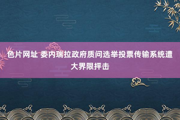 色片网址 委内瑞拉政府质问选举投票传输系统遭大界限抨击