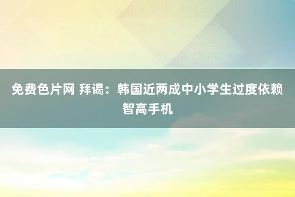 免费色片网 拜谒：韩国近两成中小学生过度依赖智高手机