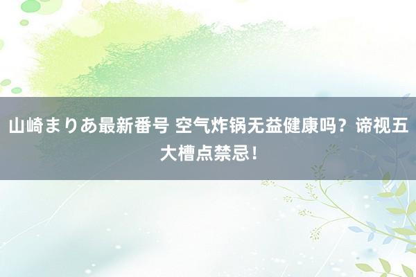 山崎まりあ最新番号 空气炸锅无益健康吗？谛视五大槽点禁忌！