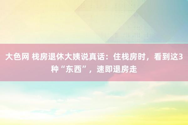 大色网 栈房退休大姨说真话：住栈房时，看到这3种“东西”，速即退房走