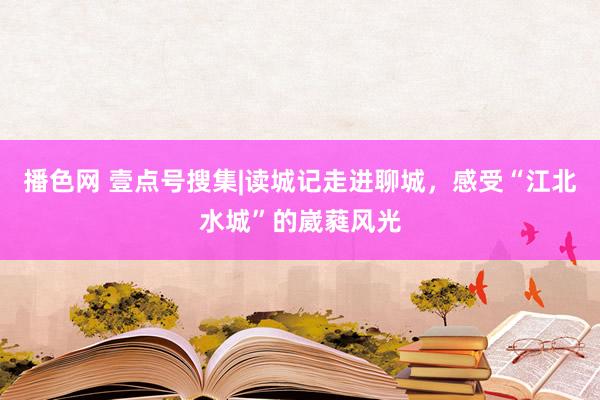 播色网 壹点号搜集|读城记走进聊城，感受“江北水城”的崴蕤风光