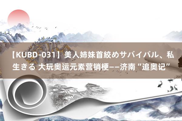 【KUBD-031】美人姉妹首絞めサバイバル、私生きる 大玩奥运元素营销梗——济南“追奥记”