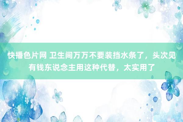 快播色片网 卫生间万万不要装挡水条了，头次见有钱东说念主用这种代替，太实用了