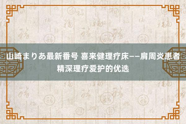 山崎まりあ最新番号 喜来健理疗床——肩周炎患者精深理疗爱护的优选