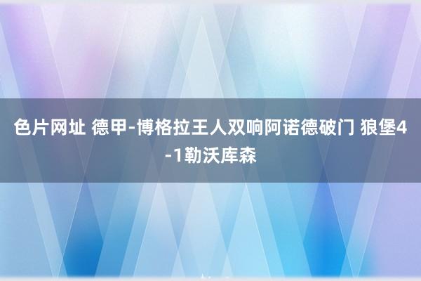 色片网址 德甲-博格拉王人双响阿诺德破门 狼堡4-1勒沃库森