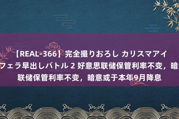 【REAL-366】完全撮りおろし カリスマアイドル対抗！！ ガチフェラ早出しバトル 2 好意思联储保管利率不变，暗意或于本年9月降息