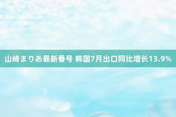 山崎まりあ最新番号 韩国7月出口同比增长13.9%