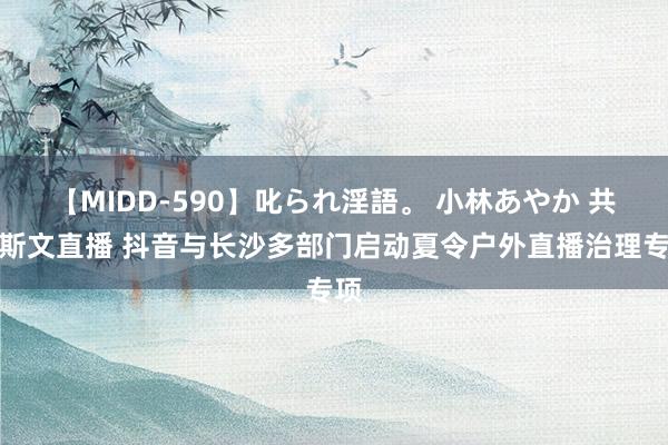 【MIDD-590】叱られ淫語。 小林あやか 共倡斯文直播 抖音与长沙多部门启动夏令户外直播治理专项