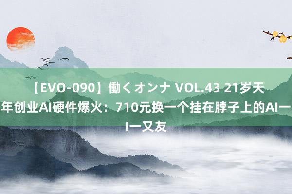 【EVO-090】働くオンナ VOL.43 21岁天才少年创业AI硬件爆火：710元换一个挂在脖子上的AI一又友