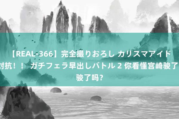 【REAL-366】完全撮りおろし カリスマアイドル対抗！！ ガチフェラ早出しバトル 2 你看懂宫崎骏了吗？