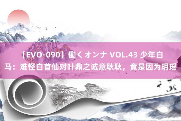 【EVO-090】働くオンナ VOL.43 少年白马：难怪白首仙对叶鼎之诚意耿耿，竟是因为玥瑶