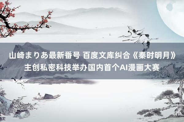 山崎まりあ最新番号 百度文库纠合《秦时明月》主创私密科技举办国内首个AI漫画大赛