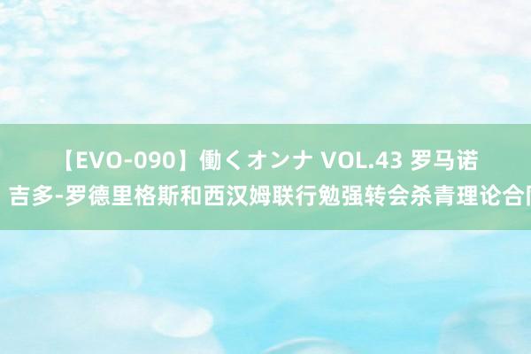 【EVO-090】働くオンナ VOL.43 罗马诺：吉多-罗德里格斯和西汉姆联行勉强转会杀青理论合同