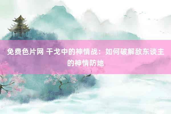 免费色片网 干戈中的神情战：如何破解敌东谈主的神情防地