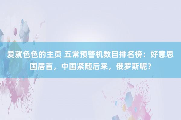 爱就色色的主页 五常预警机数目排名榜：好意思国居首，中国紧随后来，俄罗斯呢？