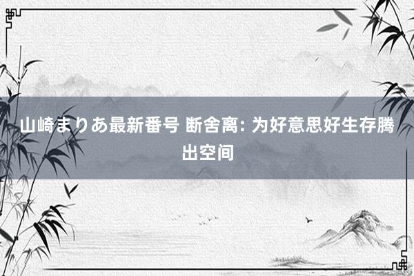 山崎まりあ最新番号 断舍离: 为好意思好生存腾出空间