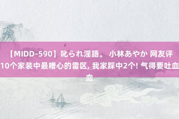 【MIDD-590】叱られ淫語。 小林あやか 网友评10个家装中最糟心的雷区， 我家踩中2个! 气得要吐血