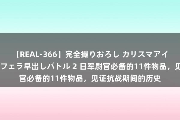 【REAL-366】完全撮りおろし カリスマアイドル対抗！！ ガチフェラ早出しバトル 2 日军尉官必备的11件物品，见证抗战期间的历史