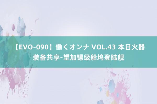 【EVO-090】働くオンナ VOL.43 本日火器装备共享-望加锡级船坞登陆舰