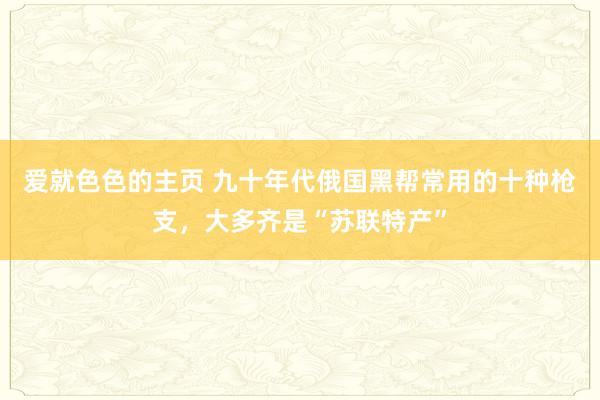 爱就色色的主页 九十年代俄国黑帮常用的十种枪支，大多齐是“苏联特产”