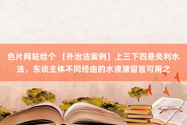 色片网站给个 【外治法案例】上三下四悬灸利水法，东谈主体不同经由的水液潴留皆可用之