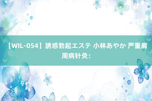 【WIL-054】誘惑勃起エステ 小林あやか 严重肩周病针灸：