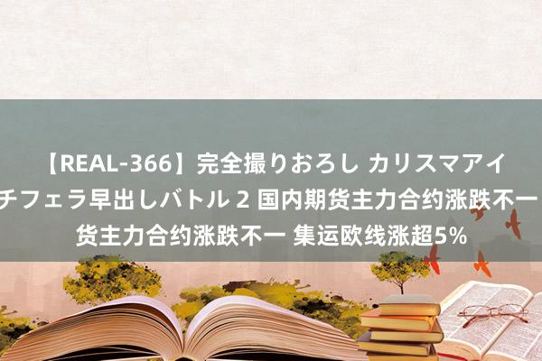 【REAL-366】完全撮りおろし カリスマアイドル対抗！！ ガチフェラ早出しバトル 2 国内期货主力合约涨跌不一 集运欧线涨超5%