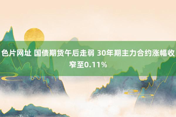 色片网址 国债期货午后走弱 30年期主力合约涨幅收窄至0.11%