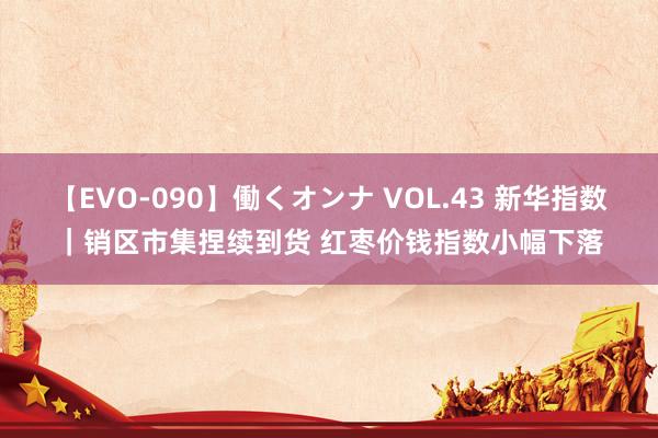 【EVO-090】働くオンナ VOL.43 新华指数｜销区市集捏续到货 红枣价钱指数小幅下落