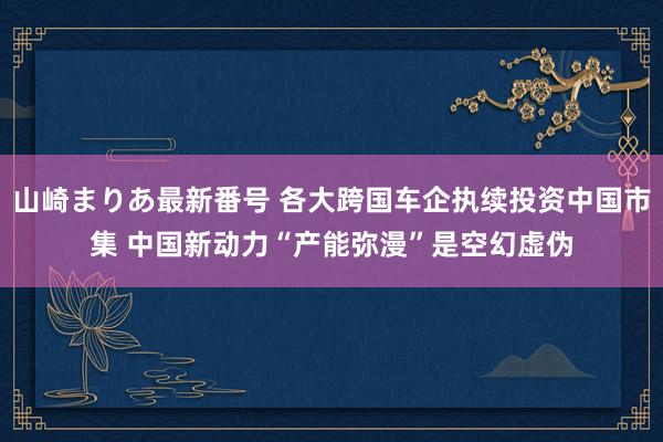 山崎まりあ最新番号 各大跨国车企执续投资中国市集 中国新动力“产能弥漫”是空幻虚伪