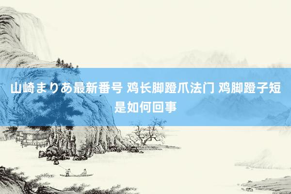 山崎まりあ最新番号 鸡长脚蹬爪法门 鸡脚蹬子短是如何回事