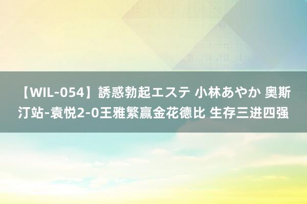 【WIL-054】誘惑勃起エステ 小林あやか 奥斯汀站-袁悦2-0王雅繁赢金花德比 生存三进四强