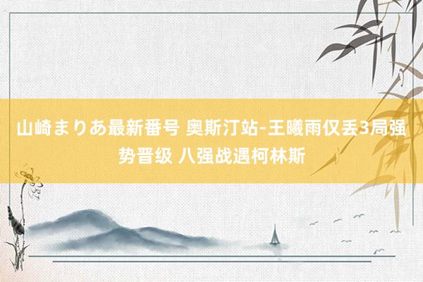 山崎まりあ最新番号 奥斯汀站-王曦雨仅丢3局强势晋级 八强战遇柯林斯