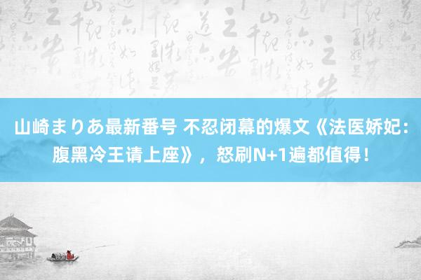 山崎まりあ最新番号 不忍闭幕的爆文《法医娇妃：腹黑冷王请上座》，怒刷N+1遍都值得！