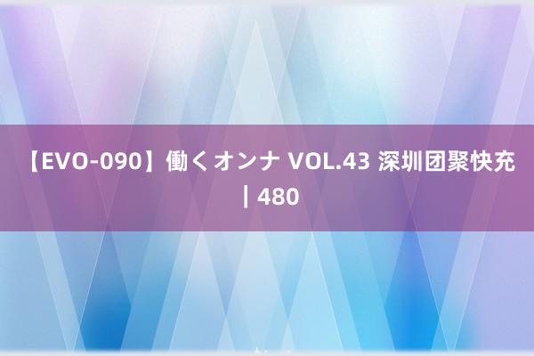 【EVO-090】働くオンナ VOL.43 深圳团聚快充｜480