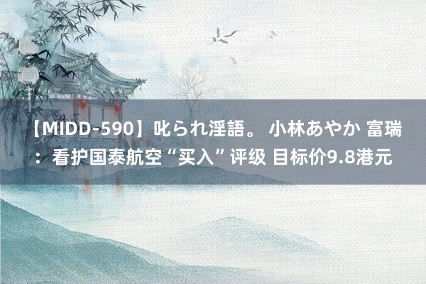 【MIDD-590】叱られ淫語。 小林あやか 富瑞：看护国泰航空“买入”评级 目标价9.8港元